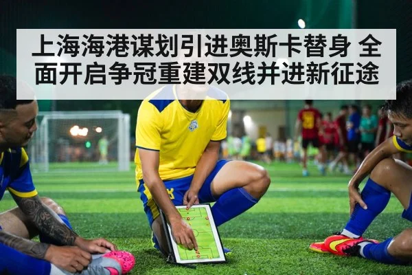 上海海港谋划引进奥斯卡替身 全面开启争冠重建双线并进新征途
