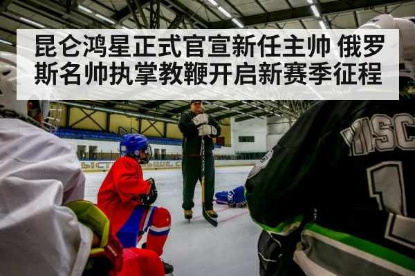 昆仑鸿星正式官宣新任主帅 俄罗斯名帅执掌教鞭开启新赛季征程