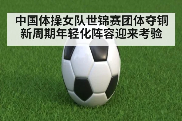 中国体操女队世锦赛团体夺铜新周期年轻化阵容迎来考验